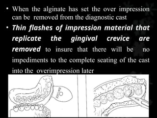 • When the alginate has set the over impression
can be removed from the diagnostic cast
• Thin flashes of impression material that
replicate the gingival crevice are
removed to insure that there will be no
impediments to the complete seating of the cast
into the overimpression later
 
