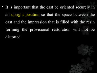 • It is important that the cast be oriented securely in
an upright position so that the space between the
cast and the impression that is filled with the resin
forming the provisional restoration will not be
distorted.
 