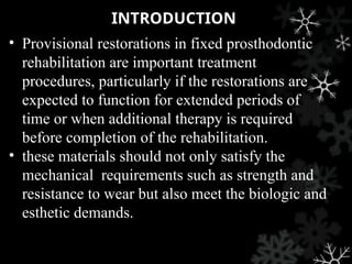 INTRODUCTION
• Provisional restorations in fixed prosthodontic
rehabilitation are important treatment
procedures, particularly if the restorations are
expected to function for extended periods of
time or when additional therapy is required
before completion of the rehabilitation.
• these materials should not only satisfy the
mechanical requirements such as strength and
resistance to wear but also meet the biologic and
esthetic demands.
 