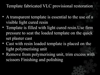 Template fabricated VLC provisional restoration
• A transparent template is essential to the use of a
visible light cured resin
• Template is filled with light cured resin.Use firm
pressure to seat the loaded template on the quick
set plaster cast
• Cast with resin loaded template is placed on the
light polymerising unit
• Remove from polymerising unit, trim excess with
scissors Finishing and polishing
 