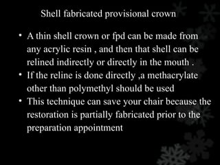 Shell fabricated provisional crown
• A thin shell crown or fpd can be made from
any acrylic resin , and then that shell can be
relined indirectly or directly in the mouth .
• If the reline is done directly ,a methacrylate
other than polymethyl should be used
• This technique can save your chair because the
restoration is partially fabricated prior to the
preparation appointment
 