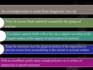 An overimpression is made from diagnostic wax up
With an insufflator gently spray enough polymer on to surface of
impression to absorb monomer.
Trim of excess flash material created by the gingival
crevice
Use plastic squeeze bottle with a fine tip to deposit one drop on the
lingual surface of the imprint of each tooth to be restored.
Keep the monomer near the gingival portion of the impression to
prevent excess from accumulating in the incisal or occlusal surface
 