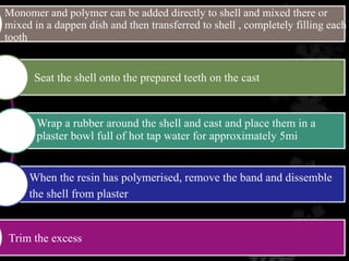 Trim the excess
Seat the shell onto the prepared teeth on the cast
When the resin has polymerised, remove the band and dissemble
the shell from plaster
Monomer and polymer can be added directly to shell and mixed there or
mixed in a dappen dish and then transferred to shell , completely filling each
tooth
Wrap a rubber around the shell and cast and place them in a
plaster bowl full of hot tap water for approximately 5mi
 
