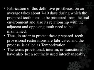 • Fabrication of this definitive prosthesis, on an
average takes about 7-10 days during which the
prepared tooth need to be protected from the oral
environment and also its relationship with the
adjacent and opposing tooth need to be
maintained.
• Thus, in order to protect these prepared teeth,
provisional restorations are fabricated and the
process is called as Temporization .
• The terms provisional, interim, or transitional
have also been routinely used interchangeably
 