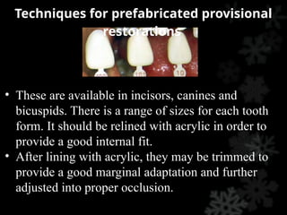 • These are available in incisors, canines and
bicuspids. There is a range of sizes for each tooth
form. It should be relined with acrylic in order to
provide a good internal fit.
• After lining with acrylic, they may be trimmed to
provide a good marginal adaptation and further
adjusted into proper occlusion.
Techniques for prefabricated provisional
restorations
 