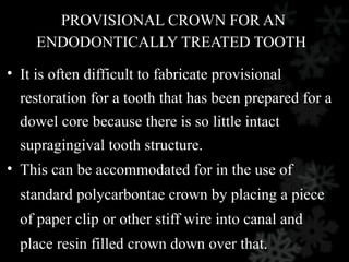 PROVISIONAL CROWN FOR AN
ENDODONTICALLY TREATED TOOTH
• It is often difficult to fabricate provisional
restoration for a tooth that has been prepared for a
dowel core because there is so little intact
supragingival tooth structure.
• This can be accommodated for in the use of
standard polycarbontae crown by placing a piece
of paper clip or other stiff wire into canal and
place resin filled crown down over that.
 