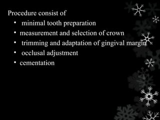 Procedure consist of
• minimal tooth preparation
• measurement and selection of crown
• trimming and adaptation of gingival margin
• occlusal adjustment
• cementation
 