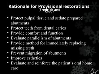 (Fredrick and
Krug)
• Protect pulpal tissue and sedate prepared
abutments
• Protect teeth from dental caries
• Provide comfort and function
• Evaluate parallelism of abutments
• Provide method for immediately replacing
missing teeth
• Prevent migration of abutments
• Improve esthetics
• Evaluate and reinforce the patient’s oral home
care
Rationale for Provisionalrestorations
 