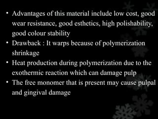 • Advantages of this material include low cost, good
wear resistance, good esthetics, high polishability,
good colour stability
• Drawback : It warps because of polymerization
shrinkage
• Heat production during polymerization due to the
exothermic reaction which can damage pulp
• The free monomer that is present may cause pulpal
and gingival damage
 