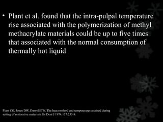 • Plant et al. found that the intra-pulpal temperature
rise associated with the polymerization of methyl
methacrylate materials could be up to five times
that associated with the normal consumption of
thermally hot liquid
Plant CG, Jones DW, Darvell BW. The heat evolved and temperatures attained during
setting of restorative materials. Br Dent J 1974;137:233-8.
 