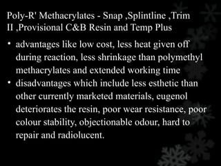 Poly-R' Methacrylates - Snap ,Splintline ,Trim
II ,Provisional C&B Resin and Temp Plus
• advantages like low cost, less heat given off
during reaction, less shrinkage than polymethyl
methacrylates and extended working time
• disadvantages which include less esthetic than
other currently marketed materials, eugenol
deteriorates the resin, poor wear resistance, poor
colour stability, objectionable odour, hard to
repair and radiolucent.
 