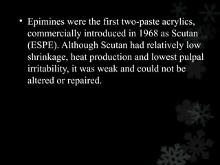 • Epimines were the first two-paste acrylics,
commercially introduced in 1968 as Scutan
(ESPE). Although Scutan had relatively low
shrinkage, heat production and lowest pulpal
irritability, it was weak and could not be
altered or repaired.
 
