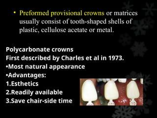 • Preformed provisional crowns or matrices
usually consist of tooth-shaped shells of
plastic, cellulose acetate or metal.
Polycarbonate crowns
First described by Charles et al in 1973.
•Most natural appearance
•Advantages:
1.Esthetics
2.Readily available
3.Save chair-side time
 