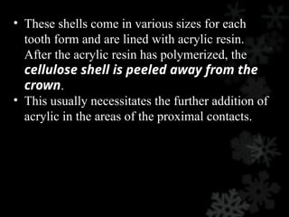 • These shells come in various sizes for each
tooth form and are lined with acrylic resin.
After the acrylic resin has polymerized, the
cellulose shell is peeled away from the
crown.
• This usually necessitates the further addition of
acrylic in the areas of the proximal contacts.
 