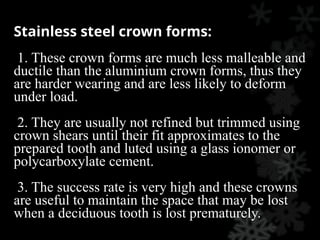 Stainless steel crown forms:
1. These crown forms are much less malleable and
ductile than the aluminium crown forms, thus they
are harder wearing and are less likely to deform
under load.
2. They are usually not refined but trimmed using
crown shears until their fit approximates to the
prepared tooth and luted using a glass ionomer or
polycarboxylate cement.
3. The success rate is very high and these crowns
are useful to maintain the space that may be lost
when a deciduous tooth is lost prematurely.
 