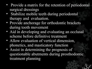 • Provide a matrix for the retention of periodontal
surgical dressings
• Stabilize mobile teeth during periodontal
therapy and evaluation.
• Provide anchorage for orthodontic brackets
during tooth movement
• Aid in developing and evaluating an occlusal
scheme before definitive treatment
• Allow evaluation of vertical dimension,
phonetics, and masticatory function
• Assist in determining the prognosis of
questionable abutments during prosthodontic
treatment planning
 