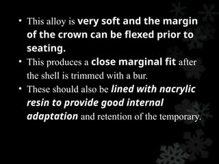 • This alloy is very soft and the margin
of the crown can be flexed prior to
seating.
• This produces a close marginal fit after
the shell is trimmed with a bur.
• These should also be lined with nacrylic
resin to provide good internal
adaptation and retention of the temporary.
 