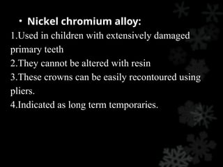 • Nickel chromium alloy:
1.Used in children with extensively damaged
primary teeth
2.They cannot be altered with resin
3.These crowns can be easily recontoured using
pliers.
4.Indicated as long term temporaries.
 
