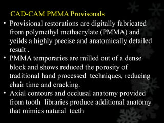 CAD-CAM PMMA Provisonals
• Provisional restorations are digitally fabricated
from polymethyl methacrylate (PMMA) and
yeilds a highly precise and anatomically detailed
result .
• PMMA temporaries are milled out of a dense
block and shows reduced the porosity of
traditional hand processed techniques, reducing
chair time and cracking.
• Axial contours and occlusal anatomy provided
from tooth libraries produce additional anatomy
that mimics natural teeth
 