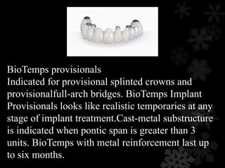 BioTemps provisionals
Indicated for provisional splinted crowns and
provisionalfull-arch bridges. BioTemps Implant
Provisionals looks like realistic temporaries at any
stage of implant treatment.Cast-metal substructure
is indicated when pontic span is greater than 3
units. BioTemps with metal reinforcement last up
to six months.
 