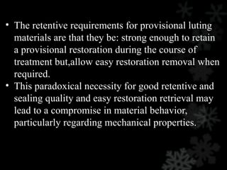 • The retentive requirements for provisional luting
materials are that they be: strong enough to retain
a provisional restoration during the course of
treatment but,allow easy restoration removal when
required.
• This paradoxical necessity for good retentive and
sealing quality and easy restoration retrieval may
lead to a compromise in material behavior,
particularly regarding mechanical properties.
 
