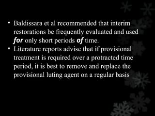 • Baldissara et al recommended that interim
restorations be frequently evaluated and used
for only short periods of time.
• Literature reports advise that if provisional
treatment is required over a protracted time
period, it is best to remove and replace the
provisional luting agent on a regular basis
 