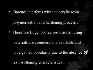 • Eugenol interferes with the acrylic resin
polymerization and hardening process .
• Therefore Eugenol-free provisional luting
materials are commercially available and
have gained popularity due to the absence of
resin-softening characteristics .
 