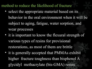 method to reduce the likelihood of fracture
• select the appropriate material based on its
behavior in the oral environment when it will be
subject to aging, fatigue, water sorption, and
wear processes
• it is important to know the flexural strength of
various types of resins for provisional
restorations, as most of them are brittle
• it is generally accepted that PMMAs exhibit
higher fracture toughness than bisphenol A
glycidyl methacrylate (bis-GMA) resins
 
