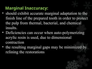 Marginal Inaccuracy:
• should exhibit accurate marginal adaptation to the
finish line of the prepared tooth in order to protect
the pulp from thermal, bacterial, and chemical
insults.
• Deficiencies can occur when auto-polymerizing
acrylic resin is used, due to dimensional
contraction
• the resulting marginal gaps may be minimized by
relining the restorations
 