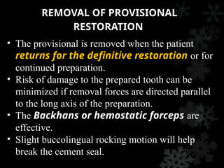 REMOVAL OF PROVISIONAL
RESTORATION
• The provisional is removed when the patient
returns for the definitive restoration or for
continued preparation.
• Risk of damage to the prepared tooth can be
minimized if removal forces are directed parallel
to the long axis of the preparation.
• The Backhans or hemostatic forceps are
effective.
• Slight buccolingual rocking motion will help
break the cement seal.
 