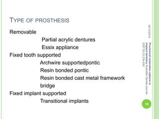 TYPE OF PROSTHESIS
Removable
Partial acrylic dentures
Essix appliance
Fixed tooth supported
Archwire supportedpontic
Resin bonded pontic
Resin bonded cast metal framework
bridge
Fixed implant supported
Transitional implants
04/12/2014
10
Provisionalrestorationoptionsin
implantdentistryAustralianDentalJournal
2007;52:(3):234-242
 