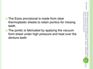  The Essix provisional is made from clear
thermoplastic sheets to retain pontics for missing
teeth.
 The pontic is fabricated by applying the vacuum
form sheet under high pressure and heat over the
denture teeth
04/12/2014
18
ESSIXAppliancestheFabricationofaTemporaryBridgetoReplaceMissing
AnteriorTeethELLIOTTM.MOSKOWITZ,JOHNJ.SHERIDAN,KRUNOTOVILO.
VirtualJournalofOrthodontics
 