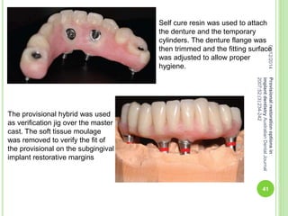 Self cure resin was used to attach
the denture and the temporary
cylinders. The denture flange was
then trimmed and the fitting surface
was adjusted to allow proper
hygiene.
The provisional hybrid was used
as verification jig over the master
cast. The soft tissue moulage
was removed to verify the fit of
the provisional on the subgingival
implant restorative margins
04/12/2014
41
Provisionalrestorationoptionsin
implantdentistryAustralianDentalJournal
2007;52:(3):234-242
 