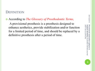 DEFINITION
 According to The Glossary of Prosthodontic Terms,
A provisional prosthesis is a prosthesis designed to
enhance aesthetics, provide stabilization and/or function
for a limited period of time, and should be replaced by a
definitive prosthesis after a period of time.
04/12/2014
5
Provisionalrestorationoptionsin
implantdentistryAustralianDentalJournal
2007;52:(3):234-242
 