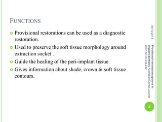 FUNCTIONS
 Provisional restorations can be used as a diagnostic
restoration.
 Used to preserve the soft tissue morphology around
extraction socket .
 Guide the healing of the peri-implant tissue.
 Gives information about shade, crown & soft tissue
contours.
04/12/2014
6
Provisionalrestorationoptionsin
implantdentistryAustralianDentalJournal
2007;52:(3):234-242
 