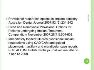  Provisional restoration options in implant dentistry
Australian Dental Journal 2007;52:(3):234-242
 Fixed and Removable Provisional Options for
Patients undergoing Implant Treatment
Compendium November 2007;28(11):604-609
 Immediately loaded full-arch provisional implant
restorations using CAD/CAM and guided
placement: maxillary and mandibular case reports
S. R. ALLUM, British dental journal volume 204 no.
7 apr 12 2008
04/12/2014
73
 