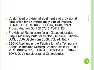  Customized provisional abutment and provisional
restoration for an immediately-placed implant,
GERARD J. LEMONGELLO, JR, DMD, Pract
Proced Aesthet Dent 2007;19(7):419-424.
 Provisional Restoration for an Osseointegrated
Single Maxillary Anterior Implant, ROBERT DAVID,
DDS, JCDA September 2008, Vol. 74, No. 7.
 ESSIX Appliances the Fabrication of a Temporary
Bridge to Replace Missing Anterior Teeth ELLIOTT
M. MOSKOWITZ, JOHN J. SHERIDAN, KRUNO
TOVILO. Virtual Journal of Orthodontics
04/12/2014
74
 