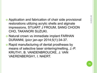  Application and fabrication of chair side provisional
restorations utilizing acrylic shells and alginate
impressions, STUART J FROUM, SANG CHOON
CHO, TAKANORI SUZUKI.
 Natural crown vs immediate implant FARHAN
DURANNI, ijoicr jan-apr 2014;5(1):34-37.
 Rapid manufacturing of dental prostheses by
means of selective laser sintering/melting, J.-P.
KRUTH1, B. VANDENBROUCKE, J. VAN
VAERENBERGH1, I. NAERT.
04/12/2014
75
 