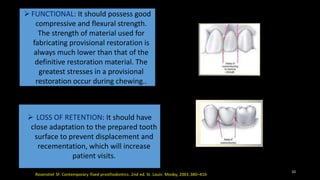 FUNCTIONAL: It should possess good
compressive and flexural strength.
The strength of material used for
fabricating provisional restoration is
always much lower than that of the
definitive restoration material. The
greatest stresses in a provisional
restoration occur during chewing..
 LOSS OF RETENTION: It should have
close adaptation to the prepared tooth
surface to prevent displacement and
recementation, which will increase
patient visits.
10
 