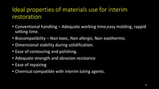 Ideal properties of materials use for interim
restoration
• Conventional handling – Adequate working time,easy molding, rappid
setting time.
• Biocompatibility – Non toxic, Non allergic, Non exothermic.
• Dimensional stability during solidification.
• Ease of contouring and polishing.
• Adequate strength and abrasion resistance
• Ease of repairing
• Chemical compatible with interim luting agents.
19
 