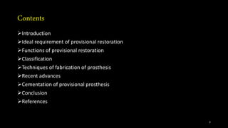 Contents
Introduction
Ideal requirement of provisional restoration
Functions of provisional restoration
Classification
Techniques of fabrication of prosthesis
Recent advances
Cementation of provisional prosthesis
Conclusion
References
2
 