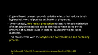 • Eugenol based cements provide sedative effects that reduce dentin
hypersensitivity and possess antibacterial properties.
• Unfortunately, free radical production necessary for polymerization
of methacrylate materials can be significantly hampered by the
presence of eugenol found in eugenol based provisional luting
materials.
• This can interfere with the acrylic resin polymerization and hardening
process.
38
Lui JL, Setcos JC. Phillips RW. Temporary restorations: a review. Oper Dent 1986;11:103-
10
 