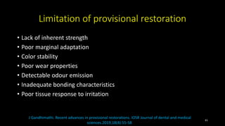 Limitation of provisional restoration
• Lack of inherent strength
• Poor marginal adaptation
• Color stability
• Poor wear properties
• Detectable odour emission
• Inadequate bonding characteristics
• Poor tissue response to irritation
J Gandhimathi. Recent advances in provisional restorations. IOSR Journal of dental and medical
sciences.2019;18(4):55-58
41
 