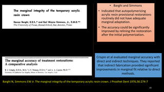 43
• Barghi and Simmons
• Indicated that autopolymerizing
acrylic resin provisional restorations
routinely did not have adequate
marginal adaptation.
• The accuracy could be significantly
improved by relining the restoration
after the initial polymerization.
Barghi N, Simmons EW Jr. The marginal integrity of the temporary acrylic resin crown. J Prosthet Dent 1976;36:274-7
Crispin et al evaluated marginal accuracy with
direct and indirect techniques. They reported
that indirect fabrication provided significant
improvements in marginal fit relative to direct
methods.
 