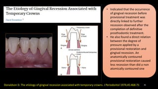 45
Donaldson D. The etiology of gingival recession associated with temporary crowns. J Periodontol 1974;45:468-71
• Indicated that the occurrence
of gingival recession before
provisional treatment was
directly linked to further
recession observed after the
completion of definitive
prosthodontic treatment.
• He also found a direct relation
between the degree of
pressure applied by a
provisional restoration and
gingival recession. An
anatomically contoured
provisional restoration caused
less recession than did a non
atomically contoured one
 
