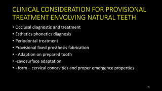 CLINICAL CONSIDERATION FOR PROVISIONAL
TREATMENT ENVOLVING NATURAL TEETH
• Occlusal diagnostic and treatment
• Esthetics phonetics diagnosis
• Periodontal treatment
• Provisional fixed prosthesis fabrication
• - Adaption on prepared tooth
• -cavosurface adaptation
• - form – cervical concavities and proper emergence properties
46
 