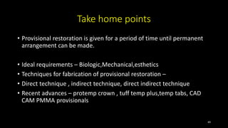 Take home points
• Provisional restoration is given for a period of time until permanent
arrangement can be made.
• Ideal requirements – Biologic,Mechanical,esthetics
• Techniques for fabrication of provisional restoration –
• Direct technique , indirect technique, direct indirect technique
• Recent advances – protemp crown , tuff temp plus,temp tabs, CAD
CAM PMMA provisionals
49
 