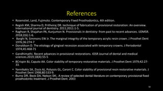 References
• Rosenstiel, Land, Fujimoto. Contemporary Fixed Prosthodontics, 4th edition.
• Regish KM, Sharma D, Prithviraj DR. technique of fabrication of provisional restoration: An overview.
International journal of dentistry. 2011;2011:1-5.
• Raghvan R, Shajahan PA, Kunjumon N. Provisionals in dentistry- from past to recent advances. IJDMSR.
2018;2(6):1-6.
• Barghi N, Simmons EW Jr. The marginal integrity of the temporary acrylic resin crown. J Prosthet Dent
1976;36:274-7
• Donaldson D. The etiology of gingival recession associated with temporary crowns. J Periodontol
1974;45:468-71
• Gandhimathi. Recent advances in provisional restorations. IOSR Journal of dental and medical
sciences.2019;18(4):55-5
• 8Crispin BJ, Caputo AA. Color stability of temporary restorative materials. J Prosthet Dent 1979;42:27-
33.
• Yannikakis SA, Zissis AJ, Polyzois GL, Caroni C. Color stability of provisional resin restorative materials. J
Prosthet Dent 1998;80:533-9.
• Burns DR, Beck DA, Nelson SK;. A review of selected dental literature on contemporary provisional fixed
prosthodontic treatment: J Prosthet Dent. 2003
50
 