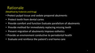 Rationale
(Modified by Federick and Krug)
• Protect pulpal tissue and sedate prepared abutments
• Protect teeth from dental caries
• Provide comfort and function Evaluate parallelism of abutments
• Provide method for immediately replacing missing teeth
• Prevent migration of abutments Improve esthetics
• Provide an environment conductive to periodontal health
• Evaluate and reinforce the patient’s oral home care
5
 
