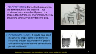  PULP PROTECTION: During tooth preparation
the dentinal tubules are exposed. Thus
provisional restoration should protect the
prepared tooth from oral environment, thereby
preventing sensitivity and irritation to pulp.
 PERIODONTAL HEALTH: It should have good
marginal fit, proper contour and smooth
surface to prevent accumulation of plaque,
facilitate easy plaque removal and maintain
periodontal health.
8
 